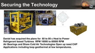 Securing the Technology
Daniel has acquired the plans for 60 to 80 c Heat to Power
Refrigerant based Turbines RPM 10000 to 60000 RPM
Air Bearings and Share Cold Air Technologies Open up need CHP
Applications including loop geothermal at low temperatures.
 
