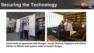 Securing the Technology
Daniel made an agreement with Hexagon Lincoln Thailand, Singapore and USA for
600 Bar to 900 bar tank systems made to Daniel’s designs .
 