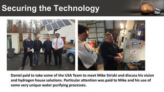 Securing the Technology
Daniel paid to take some of the USA Team to meet Mike Strizki and discuss his vision
and hydrogen house solutions. Particular attention was paid to Mike and his use of
some very unique water purifying processes.
 