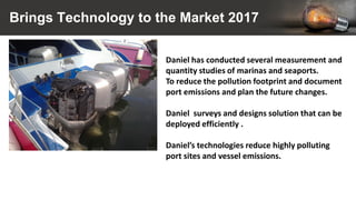 Brings Technology to the Market 2017
Daniel has conducted several measurement and
quantity studies of marinas and seaports.
To reduce the pollution footprint and document
port emissions and plan the future changes.
Daniel surveys and designs solution that can be
deployed efficiently .
Daniel’s technologies reduce highly polluting
port sites and vessel emissions.
 