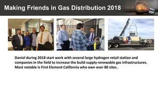 Making Friends in Gas Distribution 2018
Daniel during 2018 start work with several large hydrogen retail station and
companies in the field to increase the build supply renewable gas infrastructures.
Most notable is First Element California who own over 80 sites .
 