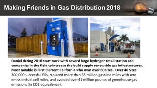 Making Friends in Gas Distribution 2018
Daniel during 2018 start work with several large hydrogen retail station and
companies in the field to increase the build supply renewable gas infrastructures.
Most notable is First Element California who own over 80 sites . Over 40 Sites
300,000 successful fills, replaced more than 65 million gasoline miles with zero
emission fuel cell miles, and avoided over 41 million pounds of greenhouse gas
emissions (in CO2 equivalence).
 