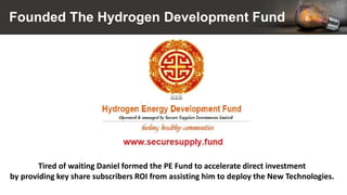 Founded The Hydrogen Development Fund
Tired of waiting Daniel formed the PE Fund to accelerate direct investment
by providing key share subscribers ROI from assisting him to deploy the New Technologies.
 