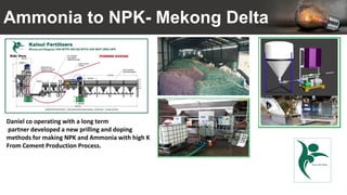 Ammonia to NPK- Mekong Delta
Daniel co operating with a long term
partner developed a new prilling and doping
methods for making NPK and Ammonia with high K
From Cement Production Process.
 