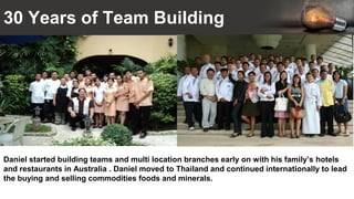 30 Years of Team Building
Daniel started building teams and multi location branches early on with his family’s hotels
and restaurants in Australia . Daniel moved to Thailand and continued internationally to lead
the buying and selling commodities foods and minerals.
 