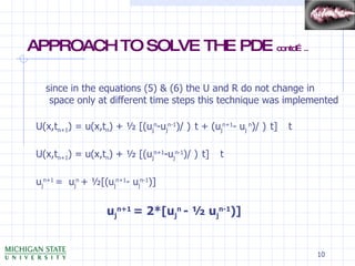 APPROACH TO SOLVE THE PDE  contd….. since in the equations (5) & (6) the U and R do not change in space only at different time steps this technique was implemented U(x,t n+1 ) = u(x,t n ) + ½ [(u j n -u j n-1 )/    t + (u j n+1 - u j  n )/    t]    t U(x,t n+1 ) = u(x,t n ) + ½ [(u j n+1 -u j n-1 )/    t]    t u j n+1  =  u j n  + ½[(u j n+1 - u j n-1 )] u j n+1  = 2*[u j n  - ½ u j n-1 )] 