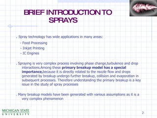 BRIEF INTRODUCTION TO    SPRAYS .  Spray technology has wide applications in many areas: - Food Processing - Inkjet Printing - IC Engines . Spraying is very complex process involving phase change,turbulence and drop interactions.Among these  primary breakup model has a special importance, because it is directly related to the nozzle flow and drops generated by breakup undergo further breakup, collision and evaporation in subsequent processes. Therefore understanding the primary breakup is a key issue in the study of spray processes . Many breakup models have been generated with various assumptions as it is a very complex phenomenon 