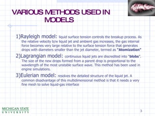 1)Rayleigh model:  liquid surface tension controls the breakup process. As the relative velocity b/w liquid jet and ambient gas increases, the gas internal force becomes very large relative to the surface tension force that generates drops with diameters smaller than the jet diameter, termed as  “Atomization” 2)Lagrangian model:  continuous liquid jets are discredited into “ blobs ”. The size of the new drops formed from a parent drop is proportional to the wavelength of the most unstable surface wave. This method has been used in engine simulations. 3)Eulerian model:  resolves the detailed structure of the liquid jet. A common disadvantage of this multidimensional method is that it needs a very fine mesh to solve liquid-gas interface VARIOUS METHODS USED IN   MODELS 