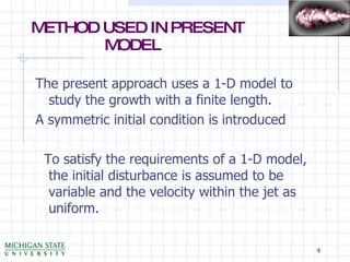 METHOD USED IN PRESENT    MODEL The present approach uses a 1-D model to study the growth with a finite length. A symmetric initial condition is introduced To satisfy the requirements of a 1-D model, the initial disturbance is assumed to be variable and the velocity within the jet as uniform. 