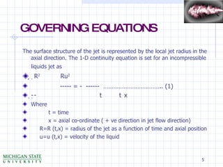 GOVERNING EQUATIONS The surface structure of the jet is represented by the local jet radius in the axial direction. The 1-D continuity equation is set for an incompressible liquids jet as     R 2     Ru 2 ----- = -  ------  …………………………….. (1)  t    x Where  t = time x = axial co-ordinate ( + ve direction in jet flow direction) R=R (t,x) = radius of the jet as a function of time and axial position u=u (t,x) = velocity of the liquid 
