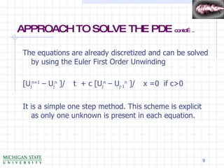APPROACH TO SOLVE THE PDE  contd….. The equations are already discretized and can be solved by using the Euler First Order Unwinding [U j n+1  – U j n  ]/    t  + c [U j n  – U j-1 n  ]/    x =0  if c>0 It is a simple one step method. This scheme is explicit as only one unknown is present in each equation. 