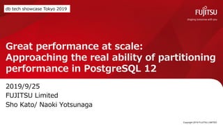 Great performance at scale:
Approaching the real ability of partitioning
performance in PostgreSQL 12
2019/9/25
FUJITSU Limited
Sho Kato/ Naoki Yotsunaga
Copyright 2019 FUJITSU LIMITED1
db tech showcase Tokyo 2019
 