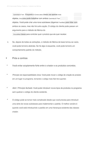 Caminhão e Trem . Enquanto o Correio aéreo classe usa apenas AviãoCaminhão e Trem . Enquanto o Correio aéreo classe usa apenas AviãoCaminhão e Trem . Enquanto o Correio aéreo classe usa apenas AviãoCaminhão e Trem . Enquanto o Correio aéreo classe usa apenas AviãoCaminhão e Trem . Enquanto o Correio aéreo classe usa apenas AviãoCaminhão e Trem . Enquanto o Correio aéreo classe usa apenas AviãoCaminhão e Trem . Enquanto o Correio aéreo classe usa apenas Avião
objetos, GroundMail pode trabalhar com ambos Caminhão e Tremobjetos, GroundMail pode trabalhar com ambos Caminhão e Tremobjetos, GroundMail pode trabalhar com ambos Caminhão e Tremobjetos, GroundMail pode trabalhar com ambos Caminhão e Tremobjetos, GroundMail pode trabalhar com ambos Caminhão e Tremobjetos, GroundMail pode trabalhar com ambos Caminhão e Trem
objetos. Você pode criar uma nova subclasse (digamos TrainMail) para lidar comobjetos. Você pode criar uma nova subclasse (digamos TrainMail) para lidar comobjetos. Você pode criar uma nova subclasse (digamos TrainMail) para lidar com
ambos os casos, mas não há outra opção. O código do cliente pode passar um
argumento para o método de fábrica do
GroundMail classe para controlar qual o produto que ele quer receber.GroundMail classe para controlar qual o produto que ele quer receber.
6. Se, depois de todas as extrações, o método de fábrica de base tornou-se vazio,
você pode torná-lo abstrata. Se há algo à esquerda, você pode torná-lo um
comportamento padrão do método.
Prós e contras
Você evitar acoplamento forte entre o criador e os produtos concretos.
Princípio da responsabilidade única. Você pode mover o código de criação do produtoPrincípio da responsabilidade única. Você pode mover o código de criação do produto
em um lugar no programa, tornando o código mais fácil de suportar.
Abrir / Princípio fechado. Você pode introduzir novos tipos de produtos no programaAbrir / Princípio fechado. Você pode introduzir novos tipos de produtos no programa
sem quebrar o código do cliente existente.
O código pode se tornar mais complicado desde que você precisa para introduzir
uma série de novas subclasses para implementar o padrão. O melhor cenário é
quando você está introduzindo o padrão em uma hierarquia existente das classes
criador.
•
•
•
•
•
85 Criacionais Design Patterns / método de fábrica
 