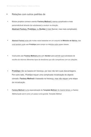 Relações com outros padrões de
• Muitos projetos comece usando Factory Method ( menos complicado e maisMuitos projetos comece usando Factory Method ( menos complicado e maisMuitos projetos comece usando Factory Method ( menos complicado e mais
personalizável através de subclasses) e evoluir na direção
Abstract Factory, Protótipo, ou Builder ( mais flexível, mas mais complicado).Abstract Factory, Protótipo, ou Builder ( mais flexível, mas mais complicado).Abstract Factory, Protótipo, ou Builder ( mais flexível, mas mais complicado).Abstract Factory, Protótipo, ou Builder ( mais flexível, mas mais complicado).Abstract Factory, Protótipo, ou Builder ( mais flexível, mas mais complicado).
• Abstract Factory aulas são muitas vezes baseadas em um conjunto de Métodos de fábrica, masAbstract Factory aulas são muitas vezes baseadas em um conjunto de Métodos de fábrica, masAbstract Factory aulas são muitas vezes baseadas em um conjunto de Métodos de fábrica, masAbstract Factory aulas são muitas vezes baseadas em um conjunto de Métodos de fábrica, mas
você também pode usar Protótipo para compor os métodos sobre essas classes.você também pode usar Protótipo para compor os métodos sobre essas classes.você também pode usar Protótipo para compor os métodos sobre essas classes.
• Você pode usar Factory Method junto com iterator para permitir que subclasses deVocê pode usar Factory Method junto com iterator para permitir que subclasses deVocê pode usar Factory Method junto com iterator para permitir que subclasses deVocê pode usar Factory Method junto com iterator para permitir que subclasses deVocê pode usar Factory Method junto com iterator para permitir que subclasses de
recolha de retornar diferentes tipos de iteradores que são compatíveis com as coleções.
• Protótipo não se baseia em herança, por isso não tem suas desvantagens.Protótipo não se baseia em herança, por isso não tem suas desvantagens.
Por outro lado, Protótipo requer uma complicada inicialização do objectoPor outro lado, Protótipo requer uma complicada inicialização do objectoPor outro lado, Protótipo requer uma complicada inicialização do objecto
clonado. Factory Method é baseada na herança, mas não requer uma etapaclonado. Factory Method é baseada na herança, mas não requer uma etapaclonado. Factory Method é baseada na herança, mas não requer uma etapa
de inicialização.
• Factory Method é uma especialização de Template Method. Ao mesmo tempo, a FactoryFactory Method é uma especialização de Template Method. Ao mesmo tempo, a FactoryFactory Method é uma especialização de Template Method. Ao mesmo tempo, a FactoryFactory Method é uma especialização de Template Method. Ao mesmo tempo, a FactoryFactory Method é uma especialização de Template Method. Ao mesmo tempo, a Factory
Method pode servir como um passo numa grande Template Method.Method pode servir como um passo numa grande Template Method.Method pode servir como um passo numa grande Template Method.
•
86 Criacionais Design Patterns / método de fábrica
 