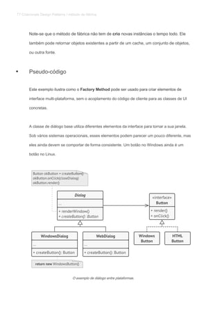 Note-se que o método de fábrica não tem de crio novas instâncias o tempo todo. EleNote-se que o método de fábrica não tem de crio novas instâncias o tempo todo. EleNote-se que o método de fábrica não tem de crio novas instâncias o tempo todo. Ele
também pode retornar objetos existentes a partir de um cache, um conjunto de objetos,
ou outra fonte.
Pseudo-código
Este exemplo ilustra como o Factory Method pode ser usado para criar elementos deEste exemplo ilustra como o Factory Method pode ser usado para criar elementos deEste exemplo ilustra como o Factory Method pode ser usado para criar elementos de
interface multi-plataforma, sem o acoplamento do código de cliente para as classes de UI
concretas.
A classe de diálogo base utiliza diferentes elementos da interface para tornar a sua janela.
Sob vários sistemas operacionais, esses elementos podem parecer um pouco diferente, mas
eles ainda devem se comportar de forma consistente. Um botão no Windows ainda é um
botão no Linux.
O exemplo de diálogo entre plataformas.
•
77 Criacionais Design Patterns / método de fábrica
 