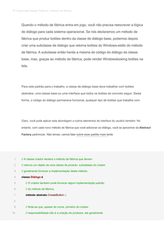 Quando o método de fábrica entra em jogo, você não precisa reescrever a lógica
do diálogo para cada sistema operacional. Se nós declaramos um método de
fábrica que produz botões dentro da classe de diálogo base, podemos depois
criar uma subclasse de diálogo que retorna botões do Windows-estilo do método
de fábrica. A subclasse então herda a maioria do código do diálogo da classe
base, mas, graças ao método de fábrica, pode render Windowslooking botões na
tela.
Para este padrão para o trabalho, a classe de diálogo base deve trabalhar com botões
abstratos: uma classe base ou uma interface que todos os botões de concreto seguir. Desta
forma, o código do diálogo permanece funcional, qualquer tipo de botões que trabalha com.
Claro, você pode aplicar esta abordagem a outros elementos de interface do usuário também. No
entanto, com cada novo método de fábrica que você adicionar ao diálogo, você se aproximar da Abstractentanto, com cada novo método de fábrica que você adicionar ao diálogo, você se aproximar da Abstract
Factory padronizar. Não temas, vamos falar sobre esse padrão mais tarde.Factory padronizar. Não temas, vamos falar sobre esse padrão mais tarde.
// A classe criador declara o método de fábrica que devem1
// retorna um objeto de uma classe de produto. subclasses do criador2
// geralmente fornecer a implementação deste método.3
classe Diálogo éclasse Diálogo éclasse Diálogo é4
// O criador também pode fornecer algum implementação padrão5
// do método de fábrica.6
método abstrato CreateButton ()método abstrato CreateButton ()método abstrato CreateButton ()7
8
// Note-se que, apesar do nome, primário do criador9
// responsabilidade não é a criação de produtos. ele geralmente10
78 Criacionais Design Patterns / método de fábrica
 
