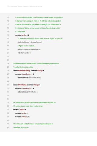 // contém alguma lógica core business que se baseia em produtos11
// objetos retornados pelo método de fábrica. subclasses podem12
// alterar indiretamente que a lógica de negócios, substituindo o13
// método de fábrica e retornando um tipo diferente de produto14
// a partir dele.15
método render () émétodo render () émétodo render () émétodo render () é16
// Chamar o método de fábrica para criar um objeto de produto.17
Botão OKButton = CreateButton ()18
// Agora usar o produto.19
okButton.onClick ( CloseDialog )okButton.onClick ( CloseDialog )okButton.onClick ( CloseDialog )okButton.onClick ( CloseDialog )20
okButton.render ()okButton.render ()21
22
23
// criadores de concreto substituir o método fábrica para mudar o24
// resultando tipo de produto.25
classe WindowsDialog estende Diálogo éclasse WindowsDialog estende Diálogo éclasse WindowsDialog estende Diálogo éclasse WindowsDialog estende Diálogo éclasse WindowsDialog estende Diálogo é26
método CreateButton () émétodo CreateButton () émétodo CreateButton () émétodo CreateButton () é27
retornar nova WindowsButton ()retornar nova WindowsButton ()retornar nova WindowsButton ()28
29
classe WebDialog estende Diálogo éclasse WebDialog estende Diálogo éclasse WebDialog estende Diálogo éclasse WebDialog estende Diálogo éclasse WebDialog estende Diálogo é30
método CreateButton () émétodo CreateButton () émétodo CreateButton () émétodo CreateButton () é31
retornar nova HtmlButton ()retornar nova HtmlButton ()retornar nova HtmlButton ()32
33
34
// A interface do produto declara as operações que todos os35
// Produtos de concreto deve implementar.36
interface Botão éinterface Botão éinterface Botão é37
método render ()método render ()método render ()38
método onClick ( f )método onClick ( f )método onClick ( f )método onClick ( f )método onClick ( f )39
40
// Produtos em betão fornecer várias implementações do41
// interface do produto.42
79 Criacionais Design Patterns / método de fábrica
 