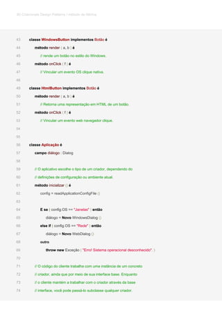 classe WindowsButton implementos Botão éclasse WindowsButton implementos Botão éclasse WindowsButton implementos Botão éclasse WindowsButton implementos Botão éclasse WindowsButton implementos Botão é43
método render ( a, b ) émétodo render ( a, b ) émétodo render ( a, b ) émétodo render ( a, b ) émétodo render ( a, b ) émétodo render ( a, b ) é44
// rende um botão no estilo do Windows.45
método onClick ( f ) émétodo onClick ( f ) émétodo onClick ( f ) émétodo onClick ( f ) émétodo onClick ( f ) émétodo onClick ( f ) é46
// Vincular um evento OS clique nativa.47
48
classe HtmlButton implementos Botão éclasse HtmlButton implementos Botão éclasse HtmlButton implementos Botão éclasse HtmlButton implementos Botão éclasse HtmlButton implementos Botão é49
método render ( a, b ) émétodo render ( a, b ) émétodo render ( a, b ) émétodo render ( a, b ) émétodo render ( a, b ) émétodo render ( a, b ) é50
// Retorna uma representação em HTML de um botão.51
método onClick ( f ) émétodo onClick ( f ) émétodo onClick ( f ) émétodo onClick ( f ) émétodo onClick ( f ) émétodo onClick ( f ) é52
// Vincular um evento web navegador clique.53
54
55
classe Aplicação éclasse Aplicação éclasse Aplicação é56
campo diálogo : Dialogcampo diálogo : Dialogcampo diálogo : Dialog57
58
// O aplicativo escolhe o tipo de um criador, dependendo do59
// definições de configuração ou ambiente atual.60
método inicializar () émétodo inicializar () émétodo inicializar () émétodo inicializar () é61
config = readApplicationConfigFile ()config = readApplicationConfigFile ()62
63
E se ( config.OS == "Janelas" ) entãoE se ( config.OS == "Janelas" ) entãoE se ( config.OS == "Janelas" ) entãoE se ( config.OS == "Janelas" ) entãoE se ( config.OS == "Janelas" ) entãoE se ( config.OS == "Janelas" ) então64
diálogo = Novo WindowsDialog ()diálogo = Novo WindowsDialog ()diálogo = Novo WindowsDialog ()diálogo = Novo WindowsDialog ()65
else if ( config.OS == "Rede" ) entãoelse if ( config.OS == "Rede" ) entãoelse if ( config.OS == "Rede" ) entãoelse if ( config.OS == "Rede" ) entãoelse if ( config.OS == "Rede" ) entãoelse if ( config.OS == "Rede" ) então66
diálogo = Novo WebDialog ()diálogo = Novo WebDialog ()diálogo = Novo WebDialog ()diálogo = Novo WebDialog ()67
outro68
throw new Exceção ( "Erro! Sistema operacional desconhecido". )throw new Exceção ( "Erro! Sistema operacional desconhecido". )throw new Exceção ( "Erro! Sistema operacional desconhecido". )throw new Exceção ( "Erro! Sistema operacional desconhecido". )throw new Exceção ( "Erro! Sistema operacional desconhecido". )69
70
// O código do cliente trabalha com uma instância de um concreto71
// criador, ainda que por meio de sua interface base. Enquanto72
// o cliente mantém a trabalhar com o criador através da base73
// interface, você pode passá-lo subclasse qualquer criador.74
80 Criacionais Design Patterns / método de fábrica
 