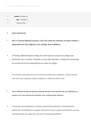 aplicabilidade
Use o Factory Method quando você não sabe de antemão os tipos exatos e
dependências dos objectos seu código deve trabalhar.
O Factory Method separa código de construção do produto do código que
realmente usa o produto. Portanto, é mais fácil estender o código de construção
do produto de forma independente do resto do código.
Por exemplo, para adicionar um novo tipo de produto para o aplicativo, você só precisa
criar uma nova subclasse criador e substituir o método de fábrica nele.
Use o método de fábrica quando pretende fornecer aos usuários de sua biblioteca ou
quadro com uma maneira de estender seus componentes internos.
A herança é provavelmente a maneira mais fácil de estender o comportamento
padrão de uma biblioteca ou quadro. Mas como é que o quadro reconhecem que sua
subclasse deve ser usado em vez de um componente padrão?
método a Principal () émétodo a Principal () émétodo a Principal () émétodo a Principal () é75
isto . inicializar ()isto . inicializar ()isto . inicializar ()isto . inicializar ()76
dialog.render ()dialog.render ()77
•
•
•
•
•
81 Criacionais Design Patterns / método de fábrica
 