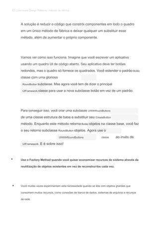 A solução é reduzir o código que constrói componentes em todo o quadro
em um único método de fábrica e deixar qualquer um substituir esse
método, além de aumentar o próprio componente.
Vamos ver como isso funciona. Imagine que você escrever um aplicativo
usando um quadro UI de código aberto. Seu aplicativo deve ter botões
redondos, mas o quadro só fornece os quadrados. Você estender o padrão Botãoredondos, mas o quadro só fornece os quadrados. Você estender o padrão Botão
classe com uma gloriosa
RoundButton subclasse. Mas agora você tem de dizer o principalRoundButton subclasse. Mas agora você tem de dizer o principal
UIFramework classe para usar a nova subclasse botão em vez de um padrão.UIFramework classe para usar a nova subclasse botão em vez de um padrão.
Para conseguir isso, você criar uma subclasse UIWithRoundButtonsPara conseguir isso, você criar uma subclasse UIWithRoundButtons
de uma classe estrutura de base e substituir seu CreateButtonde uma classe estrutura de base e substituir seu CreateButton
método. Enquanto este método retorna Botão objetos na classe base, você fazmétodo. Enquanto este método retorna Botão objetos na classe base, você fazmétodo. Enquanto este método retorna Botão objetos na classe base, você faz
o seu retorno subclasse RoundButton objetos. Agora use oo seu retorno subclasse RoundButton objetos. Agora use oo seu retorno subclasse RoundButton objetos. Agora use o
UIWithRoundButtons classe ao invés de
UIFramework. E é sobre isso!UIFramework. E é sobre isso!
Use o Factory Method quando você quiser economizar recursos do sistema através da
reutilização de objetos existentes em vez de reconstruí-los cada vez.
Você muitas vezes experimentam esta necessidade quando se lida com objetos grandes que
consomem muitos recursos, como conexões de banco de dados, sistemas de arquivos e recursos
de rede.
•
•
82 Criacionais Design Patterns / método de fábrica
 