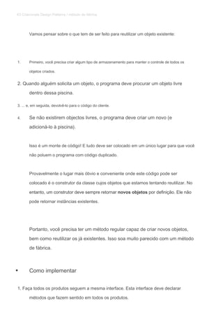Vamos pensar sobre o que tem de ser feito para reutilizar um objeto existente:
1. Primeiro, você precisa criar algum tipo de armazenamento para manter o controle de todos os
objetos criados.
2. Quando alguém solicita um objeto, o programa deve procurar um objeto livre
dentro dessa piscina.
3. ... e, em seguida, devolvê-lo para o código do cliente.
4. Se não existirem objectos livres, o programa deve criar um novo (e
adicioná-lo à piscina).
Isso é um monte de código! E tudo deve ser colocado em um único lugar para que você
não poluem o programa com código duplicado.
Provavelmente o lugar mais óbvio e conveniente onde este código pode ser
colocado é o construtor da classe cujos objetos que estamos tentando reutilizar. No
entanto, um construtor deve sempre retornar novos objetos por definição. Ele nãoentanto, um construtor deve sempre retornar novos objetos por definição. Ele nãoentanto, um construtor deve sempre retornar novos objetos por definição. Ele não
pode retornar instâncias existentes.
Portanto, você precisa ter um método regular capaz de criar novos objetos,
bem como reutilizar os já existentes. Isso soa muito parecido com um método
de fábrica.
Como implementar
1. Faça todos os produtos seguem a mesma interface. Esta interface deve declarar
métodos que fazem sentido em todos os produtos.
•
83 Criacionais Design Patterns / método de fábrica
 