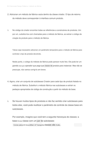 2. Adicionar um método de fábrica vazia dentro da classe criador. O tipo de retorno
do método deve corresponder à interface comum produto.
3. No código do criador encontrar todas as referências a construtores de produtos. Um
por um, substituí-los com chamadas para o método de fábrica, ao extrair o código de
criação do produto para o método de fábrica.
Talvez seja necessário adicionar um parâmetro temporário para o método de fábrica para
controlar o tipo de produto devolvido.
Neste ponto, o código do método de fábrica pode parecer muito feio. Ele pode ter um
grande interruptor operador que pega que classe de produto para instanciar. Mas não segrande interruptor operador que pega que classe de produto para instanciar. Mas não segrande interruptor operador que pega que classe de produto para instanciar. Mas não se
preocupe, nós vamos corrigi-lo em breve.
4. Agora, criar um conjunto de subclasses Criador para cada tipo de produto listada no
método de fábrica. Substituir o método fábrica nas subclasses e extrair os
pedaços apropriados de código de construção a partir do método de base.
5. Se houver muitos tipos de produtos e não faz sentido criar subclasses para
todos eles, você pode reutilizar o parâmetro de controle da classe base em
subclasses.
Por exemplo, imagine que você tem a seguinte hierarquia de classes: a
base Enviar classe com um par de subclasses:base Enviar classe com um par de subclasses:base Enviar classe com um par de subclasses:
Correio aéreo e GroundMail; a Transporte classes são Avião ,Correio aéreo e GroundMail; a Transporte classes são Avião ,Correio aéreo e GroundMail; a Transporte classes são Avião ,Correio aéreo e GroundMail; a Transporte classes são Avião ,Correio aéreo e GroundMail; a Transporte classes são Avião ,Correio aéreo e GroundMail; a Transporte classes são Avião ,Correio aéreo e GroundMail; a Transporte classes são Avião ,
84 Criacionais Design Patterns / método de fábrica
 