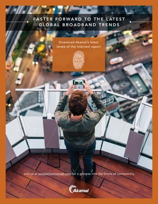 [state of the internet] / security / Q2 2015
FA S T E R F O R W A R D T O T H E L AT E S T
G L O B A L B R O A D B A N D T R E N D S
Join us at stateoftheinternet.com for a glimpse into the future of connectivity
Download Akamai’s latest
[state of the internet] report
TAP
HERE
 
