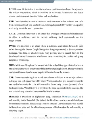 25
akamai’s [state of the internet] / security / Q2 2015 / www.stateoftheinternet.com
RFI / Remote file inclusion is an attack where a malicious user abuses the dynamic
file include mechanism, which is available in many web frameworks, and loads
remote malicious code into the victim web application.
PHPi / php injection is an attack where a malicious user is able to inject php code
from the request itself into a data stream, which gets executed by the php interpreter,
such as by use of the eval() function.
CMDi / Command injection is an attack that leverages application vulnerabilities
to allow a malicious user to execute arbitrary shell commands on the
target system.		
JAVAi / Java injection is an attack where a malicious user injects Java code, such
as by abusing the Object Graph Navigation Language (ognl), a Java expression
language. This kind of attack became very popular due to recent flaws in the
Java-based Struts Framework, which uses ognl extensively in cookie and query
parameter processing.	
MFU / Malicious file upload (or unrestricted file upload) is a type of attack where a
malicious user uploads unauthorized files to the target application. These potentially
malicious files can later be used to gain full control over the system.
XSS / Cross-site scripting is an attack that allows malicious actor to inject client-
side code into web pages viewed by other. When an attacker gets a user’s browser to
execute his/her code, the code will run within the security context (or zone) of the
hosting web site. With this level of privilege, the code has the ability to read, modify
and transmit any sensitive data accessible by the browser.
Shellshock / Disclosed in September 2014, Shellshock (CVE-2014-6271) is a
vulnerability in the Bash shell (the default shell for Linux and mac os x) that allows
for arbitrary command execution by a remote attacker. The vulnerability had existed
in Bash since 1989, and the ubiquitous presence of Bash makes the vulnerability a
tempting target.
  [SECTION]1
= ANALYSIS + EMERGING TRENDS
 