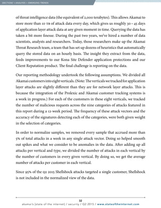32
akamai’s [state of the internet] / security / Q2 2015 / www.stateoftheinternet.com
of threat intelligence data (the equivalent of 2,000 terabytes). This allows Akamai to
store more than 10 tb of attack data every day, which gives us roughly 30 – 45 days
of application layer attack data at any given moment in time. Querying the data has
taken a bit more finesse. During the past two years, we’ve hired a number of data
scientists, analysts and researchers. Today, those researchers make up the Akamai
Threat Research team, a team that has set up dozens of heuristics that automatically
query the stored data on an hourly basis. The insight they extract from the data,
feeds improvements to our Kona Site Defender application protections and our
Client Reputation product. The final challenge is reporting on the data.
Our reporting methodology undertook the following assumptions. We divided all
Akamaicustomersintoeightverticals.(Note:Theverticalswetrackedforapplication
layer attacks are slightly different than they are for network layer attacks. This is
because the integration of the Prolexic and Akamai customer tracking systems is
a work in progress.) For each of the customers in these eight verticals, we tracked
the number of malicious requests across the nine categories of attacks featured in
this report during a 12-week period. The frequency of these attack vectors and the
accuracy of the signatures detecting each of the categories, were both given weight
in the selection of categories.
In order to normalize samples, we removed every sample that accrued more than
5% of total attacks in a week in any single attack vector. Doing so helped smooth
out spikes and what we consider to be anomalies in the data. After adding up all
attacks per vertical and type, we divided the number of attacks in each vertical by
the number of customers in every given vertical. By doing so, we get the average
number of attacks per customer in each vertical.
Since 95% of the q2 2015 Shellshock attacks targeted a single customer, Shellshock
is not included in the normalized view of the data.
  [SECTION]1
= ANALYSIS + EMERGING TRENDS
 