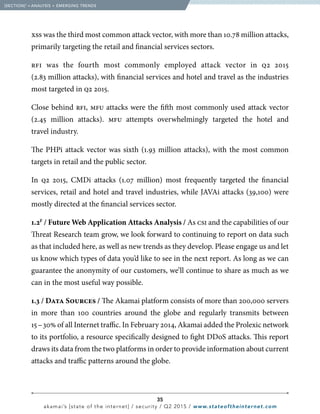 35
akamai’s [state of the internet] / security / Q2 2015 / www.stateoftheinternet.com
xss was the third most common attack vector, with more than 10.78 million attacks,
primarily targeting the retail and financial services sectors.
rfi was the fourth most commonly employed attack vector in q2 2015
(2.83 million attacks), with financial services and hotel and travel as the industries
most targeted in q2 2015.
Close behind rfi, mfu attacks were the fifth most commonly used attack vector
(2.45 million attacks). mfu attempts overwhelmingly targeted the hotel and
travel industry.
The PHPi attack vector was sixth (1.93 million attacks), with the most common
targets in retail and the public sector.
In q2 2015, CMDi attacks (1.07 million) most frequently targeted the financial
services, retail and hotel and travel industries, while JAVAi attacks (39,100) were
mostly directed at the financial services sector.
1.2F
/ Future Web Application Attacks Analysis / As csi and the capabilities of our
Threat Research team grow, we look forward to continuing to report on data such
as that included here, as well as new trends as they develop. Please engage us and let
us know which types of data you’d like to see in the next report. As long as we can
guarantee the anonymity of our customers, we’ll continue to share as much as we
can in the most useful way possible. 		
1.3 / Data Sources / The Akamai platform consists of more than 200,000 servers
in more than 100 countries around the globe and regularly transmits between
15 – 30% of all Internet traffic. In February 2014, Akamai added the Prolexic network
to its portfolio, a resource specifically designed to fight DDoS attacks. This report
draws its data from the two platforms in order to provide information about current
attacks and traffic patterns around the globe.
  [SECTION]1
= ANALYSIS + EMERGING TRENDS
 