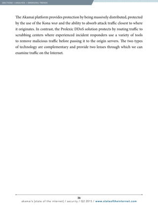 36
akamai’s [state of the internet] / security / Q2 2015 / www.stateoftheinternet.com
The Akamai platform provides protection by being massively distributed, protected
by the use of the Kona waf and the ability to absorb attack traffic closest to where
it originates. In contrast, the Prolexic DDoS solution protects by routing traffic to
scrubbing centers where experienced incident responders use a variety of tools
to remove malicious traffic before passing it to the origin servers. The two types
of technology are complementary and provide two lenses through which we can
examine traffic on the Internet.
  [SECTION]1
= ANALYSIS + EMERGING TRENDS
 