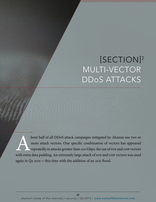 [SECTION]2
MULTI-VECTOR
DDoS ATTACKS
A
bout half of all DDoS attack campaigns mitigated by Akamai use two or
more attack vectors. One specific combination of vectors has appeared
repeatedly in attacks greater than 100 Gbps: the use of synand udpvectors
with extra data padding. An extremely large attack of syn and udp vectors was used
again in Q2 2015 — this time with the addition of an ack flood.
37
akamai’s [state of the internet] / security / Q2 2015 / www.stateoftheinternet.com
 