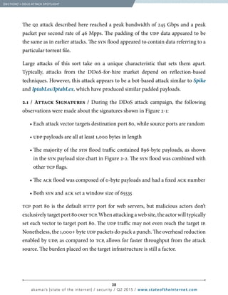 38
akamai’s [state of the internet] / security / Q2 2015 / www.stateoftheinternet.com
The q2 attack described here reached a peak bandwidth of 245 Gbps and a peak
packet per second rate of 46 Mpps. The padding of the udp data appeared to be
the same as in earlier attacks. The syn flood appeared to contain data referring to a
particular torrent file. 	
Large attacks of this sort take on a unique characteristic that sets them apart.
Typically, attacks from the DDoS-for-hire market depend on reflection-based
techniques. However, this attack appears to be a bot-based attack similar to Spike
and IptabLes/IptabLex, which have produced similar padded payloads.
2.1 / Attack Signatures / During the DDoS attack campaign, the following
observations were made about the signatures shown in Figure 2-1:
		 • Each attack vector targets destination port 80, while source ports are random
		• udp payloads are all at least 1,000 bytes in length
		 • The majority of the syn flood traffic contained 896-byte payloads, as shown
in the syn payload size chart in Figure 2-2. The syn flood was combined with
other tcp flags.
		• The ack flood was composed of 0-byte payloads and had a fixed ack number
		• Both syn and ack set a window size of 65535
tcp port 80 is the default http port for web servers, but malicious actors don’t
exclusively target port 80 over tcp. When attacking a web site, the actor will typically
set each vector to target port 80. The udp traffic may not even reach the target ip.
Nonetheless, the 1,000+ byte udp packets do pack a punch. The overhead reduction
enabled by udp, as compared to tcp, allows for faster throughput from the attack
source. The burden placed on the target infrastructure is still a factor.
  [SECTION]2
= DDoS ATTACK SPOTLIGHT
 