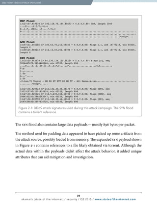 39
akamai’s [state of the internet] / security / Q2 2015 / www.stateoftheinternet.com
  Figure 2-1: DDoS attack signatures used during this attack campaign. The SYN flood
contains a torrent reference
UDP Flood
13:27:07.819278 IP 192.118.76.164.40573  Y.Y.Y.Y.80: UDP, length 1000
....E.....@.7.V..vL.z
b..}.P..]AEz....@....+.vL.z
b.....|.................................................................................
........................................................................................
............................................................................snip....
ACK Flood
14:07:31.645185 IP 105.63.70.211.56103  Y.Y.Y.Y.80: Flags [.], ack 16777216, win 65535,
length 0
14:08:25.968210 IP 214.14.45.252.38788  Y.Y.Y.Y.80: Flags [.], ack 16777216, win 65535,
length 0
SYN Flood
13:35:29.463579 IP 84.236.124.125.58234  Y.Y.Y.Y.80: Flags [S], seq
3816467470:3816468366, win 65535, length 896
....E....z..{..sT.|}..5..z.P.z......P.....................5.k.........
0.p.
l.........
1.To
m...”.....
2.00
.2.iso.75 Tourer - MG ZR ZT ZTT ZS MG TF - All Manuals.iso..............................
.........snip......
13:27:36.920623 IP 211.142.30.46.38176  Y.Y.Y.Y.80: Flags [SW], seq
2501915743:2501916639, win 65535, length 896
13:27:36.920626 IP 112.5.230.168.43734  Y.Y.Y.Y.80: Flags [SEW], seq
2866162251:2866163147, win 65535, length 896
13:27:36.920798 IP 211.142.30.46.41162  Y.Y.Y.Y.80: Flags [SE], seq
2697634830:2697635726, win 65535, length 896
The syn flood also contains large data payloads — mostly 896 bytes per packet.
The method used for padding data appeared to have picked up some artifacts from
the attack source, possibly loaded from memory. The expanded syn payload shown
in Figure 2-1 contains references to a file likely obtained via torrent. Although the
actual data within the payloads didn’t affect the attack behavior, it added unique
attributes that can aid mitigation and investigation.
  [SECTION]2
= DDoS ATTACK SPOTLIGHT
 