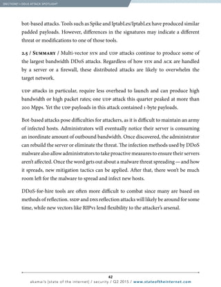 42
akamai’s [state of the internet] / security / Q2 2015 / www.stateoftheinternet.com
bot-based attacks. Tools such as Spike and IptabLes/IptabLex have produced similar
padded payloads. However, differences in the signatures may indicate a different
threat or modifications to one of those tools.
2.5 / Summary / Multi-vector syn and udp attacks continue to produce some of
the largest bandwidth DDoS attacks. Regardless of how syn and ack are handled
by a server or a firewall, these distributed attacks are likely to overwhelm the
target network.
udp attacks in particular, require less overhead to launch and can produce high
bandwidth or high packet rates; one udp attack this quarter peaked at more than
200 Mpps. Yet the udp payloads in this attack contained 1-byte payloads.
Bot-based attacks pose difficulties for attackers, as it is difficult to maintain an army
of infected hosts. Administrators will eventually notice their server is consuming
an inordinate amount of outbound bandwidth. Once discovered, the administrator
can rebuild the server or eliminate the threat. The infection methods used by DDoS
malware also allow administrators to take proactive measures to ensure their servers
aren’t affected. Once the word gets out about a malware threat spreading — and how
it spreads, new mitigation tactics can be applied. After that, there won’t be much
room left for the malware to spread and infect new hosts.
DDoS-for-hire tools are often more difficult to combat since many are based on
methods of reflection. ssdp and dns reflection attacks will likely be around for some
time, while new vectors like RIPv1 lend flexibility to the attacker’s arsenal.
  [SECTION]2
= DDoS ATTACK SPOTLIGHT
 