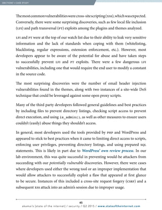 45
akamai’s [state of the internet] / security / Q2 2015 / www.stateoftheinternet.com
Themostcommonvulnerabilitieswerecross-sitescripting(xss),whichwasexpected.
Conversely, there were some surprising discoveries, such as few local file inclusion
(lfi) and path transversal (pt) exploits among the plugins and themes analyzed.
lfi and pt were at the top of our watch list due to their ability to leak very sensitive
information and the lack of standards when coping with them (whitelisting,
blacklisting, regular expressions, extension enforcement, etc.). However, most
developers appear to be aware of the potential for abuse and have taken steps
to successfully prevent lfi and pt exploits. There were a few dangerous lfi
vulnerabilities, including one that would require the end user to modify a constant
in the source code.
The most surprising discoveries were the number of email header injection
vulnerabilities found in the themes, along with two instances of a site-wide DoS
technique that could be leveraged against some open proxy scripts.
Many of the third party developers followed general guidelines and best practices
by including files to prevent directory listings, checking script access to prevent
direct execution, and using is_admin(), as well as other measures to ensure users
couldn’t (easily) abuse things they shouldn’t access.
In general, most developers used the tools provided by php and WordPress and
appeared to stick to best practices when it came to limiting direct access to scripts,
enforcing user privileges, preventing directory listings, and using prepared sql
statements. This is likely in part due to WordPress’ own review process. In our
lab environment, this was quite successful in preventing would-be attackers from
succeeding with our potentially vulnerable discoveries. However, there were cases
where developers used either the wrong tool or an improper implementation that
would allow attackers to successfully exploit a flaw that appeared at first glance
to be secure. Instances of this included a cross-site request forgery (csrf) and a
subsequent xss attack into an admin’s session due to improper usage.
  [SECTION]3
= CASE STUDY
 