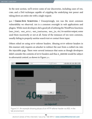 46
akamai’s [state of the internet] / security / Q2 2015 / www.stateoftheinternet.com
In the next section, we’ll review some of our discoveries, including cases of xss,
csrf, and a DoS technique capable of crippling the underlying php parser and
taking down an entire site with a single request.
3.2 / Cross-Site Scripting / Unsurprisingly, xss was the most common
vulnerability we observed. xss is a common oversight in web applications and
plugins. While most developers did a good job of utilizing the WordPress functions
(esc_html, esc_attr, esc_textarea, esc_js, etc.) to sanitize output, some
used them incorrectly or not at all. Some of the instances of xss were common,
usually failing to properly sanitize search text or contact form input.
Others relied on using http referrer headers. Abusing http referrer headers in
this manner only requires an attacker to redirect the user from a crafted url into
the injectable page. There were several instances that seem as though developers
didn’t consider the contents of http headers and thus $_SERVER would be subject
to adversarial control, as shown in Figure 3-1.
  Figure 3-1: An example showing abuse of an HTTP referrer header via XSS, in the
lab environment
  [SECTION]3
= CASE STUDY
 