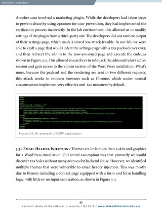 47
akamai’s [state of the internet] / security / Q2 2015 / www.stateoftheinternet.com
Another case involved a marketing plugin. While the developers had taken steps
to prevent abuse by using wpnonce for csrf prevention, they had implemented the
verification process incorrectly. In the lab environment, this allowed us to modify
settings of the plugin from a third-party site. The developers did not sanitize output
of their settings page, which made a stored xss attack feasible. In our lab, we were
able to craft a page that would infect the settings page with a xss payload over csrf,
and then redirect the admin to the now-poisoned page and execute the code, as
shown in Figure 3-2. This allowed researchers to side-jack the administrator’s active
session and gain access to the admin section of the WordPress installation. What’s
more, because the payload and the rendering are sent in two different requests,
this attack works in modern browsers such as Chrome, which under normal
circumstances implement very effective anti-xss measures by default.
3.3 / Email Header Injection / Themes are little more than a skin and graphics
for a WordPress installation. Our initial assumption was that primarily we would
discover xss holes without many avenues for backend abuse. However, we identified
multiple themes that were vulnerable to email header injection. This was mostly
due to themes including a contact page equipped with a form and form handling
logic, with little or no input sanitization, as shown in Figure 3-3.
  [SECTION]3
= CASE STUDY
  Figure 3-2: An example of CSRF exploitation
 