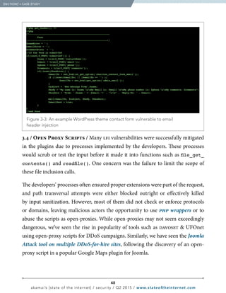 48
akamai’s [state of the internet] / security / Q2 2015 / www.stateoftheinternet.com
3.4 / Open Proxy Scripts / Many lfi vulnerabilities were successfully mitigated
in the plugins due to processes implemented by the developers. These processes
would scrub or test the input before it made it into functions such as file_get_
contents() and readfile(). One concern was the failure to limit the scope of
these file inclusion calls.
The developers’ processes often ensured proper extensions were part of the request,
and path transversal attempts were either blocked outright or effectively killed
by input sanitization. However, most of them did not check or enforce protocols
or domains, leaving malicious actors the opportunity to use php wrappers or to
abuse the scripts as open-proxies. While open-proxies may not seem exceedingly
dangerous, we’ve seen the rise in popularity of tools such as davoset  UFOnet
using open-proxy scripts for DDoS campaigns. Similarly, we have seen the Joomla
Attack tool on multiple DDoS-for-hire sites, following the discovery of an open-
proxy script in a popular Google Maps plugin for Joomla.
  Figure 3-3: An example WordPress theme contact form vulnerable to email
header injection
?php get_header(); ?
?php
/*-----------------------------------------------------------
	 Form
-----------------------------------------------------------*/
$nameError = ’’;
emailError = ’’;
$commentEroor = ’’;
//If the form is submitted
if(isset($_POST[‘submitted’])) {
	 $name = trim($_POST[’contactName’]);
	 $email = trim($_POST[’email’]);
	 $phone = trim($_POST[’phone’]);
	 $comments = trim($_POST[’comments’]);
	 if(!isset($hasError)) {
		 $emailTo = esc_html(ot_get_option(’charitas_contact_form_email’));
		 if (!isset($emailTo) || ($emailTo == ’’) ){
			$emailTo = esc_html(get_option(’admin_email’));
		}
		 $subject = ’New message From’.$name;
		 $body = “My name is: $name nnMy Email is: $email nnMy phone number is: $phone nnMy comments: $comments”;
		 $headers = ’From: ’.$name.’ ’.$email.’’ . “rn” . ‘Reply-To: ’ . $email;
		 mail($emailTo, $subject, $body, $headers);
		 $emailSent = true;
	}
}
//end form
  [SECTION]3
= CASE STUDY
 