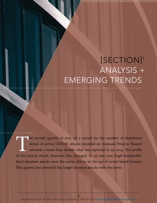 [SECTION]1
ANALYSIS +
EMERGING TRENDS
5
akamai’s [state of the internet] / security / Q2 2015 / www.stateoftheinternet.com
T
he second quarter of 2015 set a record for the number of distributed
denial of service (DDoS) attacks recorded on Akamai’s Prolexic Routed
network — more than double what was reported in q2 2014. The profile
of the typical attack, however, has changed. In q2 last year, high-bandwidth,
short-duration attacks were the norm, driven by the use of server-based botnets.
This quarter, less powerful but longer duration attacks were the norm.
 