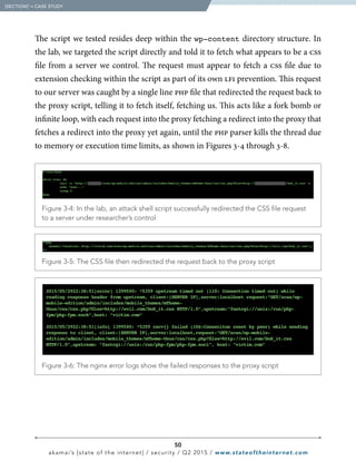50
akamai’s [state of the internet] / security / Q2 2015 / www.stateoftheinternet.com
The script we tested resides deep within the wp-content directory structure. In
the lab, we targeted the script directly and told it to fetch what appears to be a css
file from a server we control. The request must appear to fetch a css file due to
extension checking within the script as part of its own lfi prevention. This request
to our server was caught by a single line php file that redirected the request back to
the proxy script, telling it to fetch itself, fetching us. This acts like a fork bomb or
infinite loop, with each request into the proxy fetching a redirect into the proxy that
fetches a redirect into the proxy yet again, until the php parser kills the thread due
to memory or execution time limits, as shown in Figures 3-4 through 3-8.
  Figure 3-4: In the lab, an attack shell script successfully redirected the CSS file request
to a server under researcher’s control
  Figure 3-5: The CSS file then redirected the request back to the proxy script
  Figure 3-6: The nginx error logs show the failed responses to the proxy script
  [SECTION]3
= CASE STUDY
 