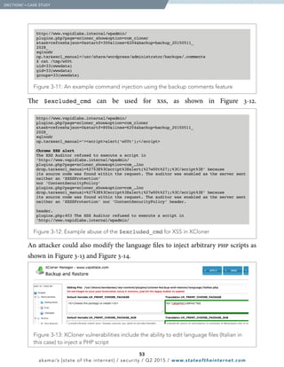 53
akamai’s [state of the internet] / security / Q2 2015 / www.stateoftheinternet.com
The $excluded_cmd can be used for xss, as shown in Figure 3-12.
  Figure 3-13: XCloner vulnerabilities include the ability to edit language files (Italian in
this case) to inject a PHP script
An attacker could also modify the language files to inject arbitrary php scripts as
shown in Figure 3-13 and Figure 3-14.
  [SECTION]3
= CASE STUDY
  Figure 3-11: An example command injection using the backup comments feature
  Figure 3-12: Example abuse of the $excluded_cmd for XSS in XCloner
 