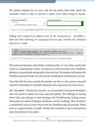 54
akamai’s [state of the internet] / security / Q2 2015 / www.stateoftheinternet.com
The default template has an error with the LM_LOGIN_TEXT field, which the
researcher needs to clean to prevent a syntax error when trying to execute.
  Figure 3-14: The LM_LOGIN_TEXT field had to be cleared, as shown on the right
  Figure 3-15: The resulting lines 1-3 of the injected code in italian.php
1 ?php
2 define(“LM_FRONT_CHOOSE_PACKAGE”,”foo”);phpinfo();define(“foo”,”fo”);
3 define(“LM_FRONT_CHOOSE_PACKAGE_SUB”,”smallSi prega di selezionare la vers ione di
Wordpress che si desidera installare/small”);
Adding foo”);phpinfo();define(“foo to the Translation LM_FRONT_*
field and then browsing to language/italian.php executes the malicious
phpinfo(); script.
This command injection vulnerability, combined with cve-2014-8605, could easily
result in a compromised website. An adversary could download your WordPress
database via a predictable storage path in the web root. The database will contain the
WordPress password hashes for all accounts, including the administrator account.
Once this hash has been cracked, the attacker can then use the remote command
injection vulnerability to run shell commands and compromise the entire server.
3.6 / Cleanup / During this research, we encountered several good developers
who were quick to address the issues and push patches. The challenge is tracking
down what code belongs to what developer. On WordPress.org, finding contact
information for authors of plugins and themes can be a challenge. There should be
a standardized way to contact them from the WordPress.org site privately. While
there is a support forum, it’s public. Ideally, there would be a way to share private
posts directed just to the author.
  [SECTION]3
= CASE STUDY
 