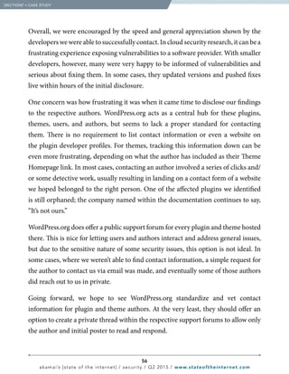 56
akamai’s [state of the internet] / security / Q2 2015 / www.stateoftheinternet.com
Overall, we were encouraged by the speed and general appreciation shown by the
developers we were able to successfully contact. In cloud security research, it can be a
frustrating experience exposing vulnerabilities to a software provider. With smaller
developers, however, many were very happy to be informed of vulnerabilities and
serious about fixing them. In some cases, they updated versions and pushed fixes
live within hours of the initial disclosure.
One concern was how frustrating it was when it came time to disclose our findings
to the respective authors. WordPress.org acts as a central hub for these plugins,
themes, users, and authors, but seems to lack a proper standard for contacting
them. There is no requirement to list contact information or even a website on
the plugin developer profiles. For themes, tracking this information down can be
even more frustrating, depending on what the author has included as their Theme
Homepage link. In most cases, contacting an author involved a series of clicks and/
or some detective work, usually resulting in landing on a contact form of a website
we hoped belonged to the right person. One of the affected plugins we identified
is still orphaned; the company named within the documentation continues to say,
“It’s not ours.”
WordPress.org does offer a public support forum for every plugin and theme hosted
there. This is nice for letting users and authors interact and address general issues,
but due to the sensitive nature of some security issues, this option is not ideal. In
some cases, where we weren’t able to find contact information, a simple request for
the author to contact us via email was made, and eventually some of those authors
did reach out to us in private.
Going forward, we hope to see WordPress.org standardize and vet contact
information for plugin and theme authors. At the very least, they should offer an
option to create a private thread within the respective support forums to allow only
the author and initial poster to read and respond.
  [SECTION]3
= CASE STUDY
 