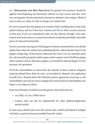 57
akamai’s [state of the internet] / security / Q2 2015 / www.stateoftheinternet.com
3.7 / Mitigation and Best Practices /In general, best practices should be
applied when deploying any third party software on your servers and sites. Each
new moving piece has the potential to become an attacker’s next weapon. Think of
your security as a chain; it’s only as strong as its weakest link.
Do some research into the plugins you consider before installing them, look at the
author’s history, and see if they have a history of CVEs or other security concerns
in their past. If you can comprehend code, run the software through a free static
analysis tool such as rips or a commercial solution to identify potentially vulnerable
pieces of code and functionality.
If you’re currently running any of the plugins or themes mentioned here, you should
update them when the authors have published patches, addressing the issues in the
plugin’s change logs. If they haven’t addressed the issues, you can manually patch
the code yourself to properly sanitize inputs and/or outputs in the WordPress plugin
editor interface, find an alternative plugin, or uninstall the affected plugin if it isn’t
necessary for operations.
Of all the vulnerabilities we discovered, the majority of them could be mitigated
using the default Kona Rule Set (krs 1.0) provided by Akamai’s web application
firewall (waf). Akamai’s Kona Site Defender protects against the owasp top 10 web
vulnerabilities and may be used to mitigate the newly disclosed vulnerabilities (see
Figure 3-16) using our ruleset.
Kona Site Defender, by default, provides generic attack detection for:
		•	xss, SQLi, lfi, rfi, CMDi and pt
		•	Custom rules can also be implemented for other platform/application
specific attacks
In some cases, default rules exist, but custom rules could be developed to mitigate
risk before a patch has become available from the vendor.
  [SECTION]3
= CASE STUDY
 