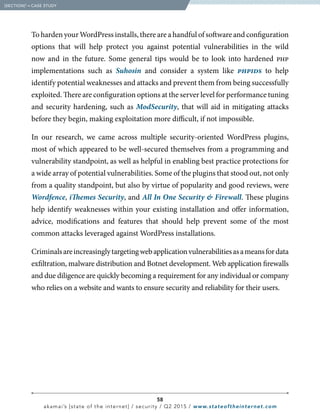 58
akamai’s [state of the internet] / security / Q2 2015 / www.stateoftheinternet.com
To harden your WordPress installs, there are a handful of software and configuration
options that will help protect you against potential vulnerabilities in the wild
now and in the future. Some general tips would be to look into hardened php
implementations such as Suhosin and consider a system like phpids to help
identify potential weaknesses and attacks and prevent them from being successfully
exploited. There are configuration options at the server level for performance tuning
and security hardening, such as ModSecurity, that will aid in mitigating attacks
before they begin, making exploitation more difficult, if not impossible.
In our research, we came across multiple security-oriented WordPress plugins,
most of which appeared to be well-secured themselves from a programming and
vulnerability standpoint, as well as helpful in enabling best practice protections for
a wide array of potential vulnerabilities. Some of the plugins that stood out, not only
from a quality standpoint, but also by virtue of popularity and good reviews, were
Wordfence, iThemes Security, and All In One Security  Firewall. These plugins
help identify weaknesses within your existing installation and offer information,
advice, modifications and features that should help prevent some of the most
common attacks leveraged against WordPress installations.
Criminalsareincreasinglytargetingwebapplicationvulnerabilitiesasameansfordata
exfiltration, malware distribution and Botnet development. Web application firewalls
and due diligence are quickly becoming a requirement for any individual or company
who relies on a website and wants to ensure security and reliability for their users.
  [SECTION]3
= CASE STUDY
 
