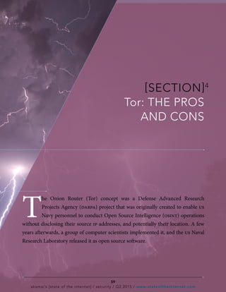 [SECTION]4
Tor: THE PROS
AND CONS
T
he Onion Router (Tor) concept was a Defense Advanced Research
Projects Agency (darpa) project that was originally created to enable us
Navy personnel to conduct Open Source Intelligence (osint) operations
without disclosing their source ip addresses, and potentially their location. A few
years afterwards, a group of computer scientists implemented it, and the us Naval
Research Laboratory released it as open source software.
59
akamai’s [state of the internet] / security / Q2 2015 / www.stateoftheinternet.com
 
