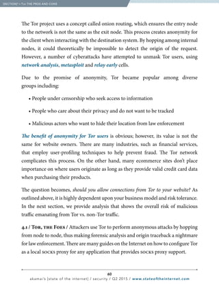 60
akamai’s [state of the internet] / security / Q2 2015 / www.stateoftheinternet.com
The Tor project uses a concept called onion routing, which ensures the entry node
to the network is not the same as the exit node. This process creates anonymity for
the client when interacting with the destination system. By hopping among internal
nodes, it could theoretically be impossible to detect the origin of the request.
However, a number of cyberattacks have attempted to unmask Tor users, using
network analysis, metasploit and relay early cells.
Due to the promise of anonymity, Tor became popular among diverse
groups including:
		 • People under censorship who seek access to information
		 • People who care about their privacy and do not want to be tracked
		 • Malicious actors who want to hide their location from law enforcement
The benefit of anonymity for Tor users is obvious; however, its value is not the
same for website owners. There are many industries, such as financial services,
that employ user-profiling techniques to help prevent fraud. The Tor network
complicates this process. On the other hand, many ecommerce sites don’t place
importance on where users originate as long as they provide valid credit card data
when purchasing their products.
The question becomes, should you allow connections from Tor to your website? As
outlined above, it is highly dependent upon your business model and risk tolerance.
In the next section, we provide analysis that shows the overall risk of malicious
traffic emanating from Tor vs. non-Tor traffic.
4.1 / Tor, the Foes / Attackers use Tor to perform anonymous attacks by hopping
from node to node, thus making forensic analysis and origin traceback a nightmare
for law enforcement. There are many guides on the Internet on how to configure Tor
as a local socks proxy for any application that provides socks proxy support.
  [SECTION]4
= Tor THE PROS AND CONS
 