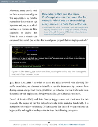 61
akamai’s [state of the internet] / security / Q2 2015 / www.stateoftheinternet.com
Moreover, many attack tools
include  easy-to-configure
Tor capabilities. A notable
example is the common sql
Injection tool, sqlmap, which
includes  a  command  line
argument to enable Tor.
There is even a check-tor
command line switch that verifies Tor is configured properly before staging an attack.2
4.2 / Risk Analysis / In order to assess the risks involved with allowing Tor
traffic to websites, we observed web traffic across the Kona security customer base
during a seven-day period. During that time, we collected relevant traffic data from
thousands of web applications for approximately 3,000 Akamai customers.
Denial of Service (DoS) and Rate Control triggers were not considered for this
research. The nature of the Tor network severely limits available bandwidth. It is
not feasible to conduct volumetric DoS attacks via Tor. Instead, we concentrated on
high-profile web application layer attacks from the following categories:
Defendant LOVE and the other
Co-Conspirators further used the Tor
network, which was an anonymizing
proxy service, to hide their activities.
— Indictment for US vs. Lauri Love. Love was charged with
hacking into thousands of computer systems, including
those of the US Army and NASA, in an alleged attempt
to steal confidential data.1
  [SECTION]4
= Tor THE PROS AND CONS
  Figure 4-1: The check_tor switch is enabled, causing the tool to add time to stage the
attack as it hops between nodes
,
,
 
