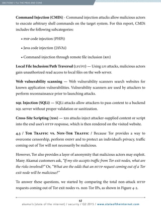 62
akamai’s [state of the internet] / security / Q2 2015 / www.stateoftheinternet.com
Command Injection (CMDi) - Command injection attacks allow malicious actors
to execute arbitrary shell commands on the target system. For this report, CMDi
includes the following subcategories:
		• php code injection (PHPi)
		 • Java code injection (JAVAi)
		 • Command injection through remote file inclusion (rfi)
Local File Inclusion/Path Traversal (lfi/pt) — Using lfi attacks, malicious actors
gain unauthorized read access to local files on the web server.
Web vulnerability scanning — Web vulnerability scanners search websites for
known application vulnerabilities. Vulnerability scanners are used by attackers to
perform reconnaissance prior to launching attacks.
sql Injection (SQLi) — SQLi attacks allow attackers to pass content to a backend
sql server without proper validation or sanitization.
Cross-Site Scripting (xss) — xss attacks inject attacker-supplied content or script
into the end user’s http response, which is then rendered on the visited website.
4.3 / Tor Traffic vs. Non-Tor Traffic / Because Tor provides a way to
overcome censorship, perform osint and to protect an individual’s privacy, traffic
coming out of Tor will not necessarily be malicious.
However, Tor also provides a layer of anonymity that malicious actors may exploit.
Many Akamai customers ask, “If my site accepts traffic from Tor exit nodes, what are
the risks involved?” Or, “What are the odds that an http request coming out of a Tor
exit node will be malicious?”
To answer these questions, we started by comparing the total non-attack http
requests coming out of Tor exit nodes vs. non-Tor IPs, as shown in Figure 4-2.
  [SECTION]4
= Tor THE PROS AND CONS
 